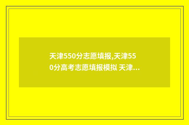 天津550分志愿填报,天津550分高考志愿填报模拟 天津高考分数550分能上什么大学