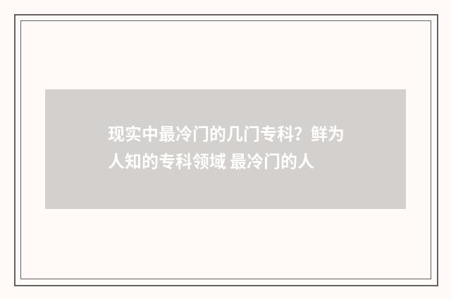 现实中最冷门的几门专科？鲜为人知的专科领域 最冷门的人