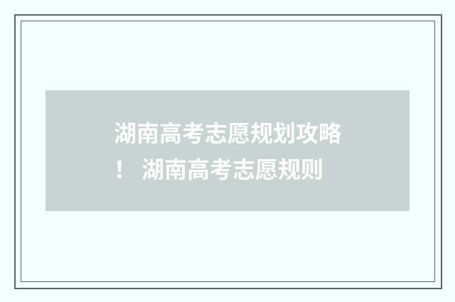 湖南高考志愿规划攻略！ 湖南高考志愿规则