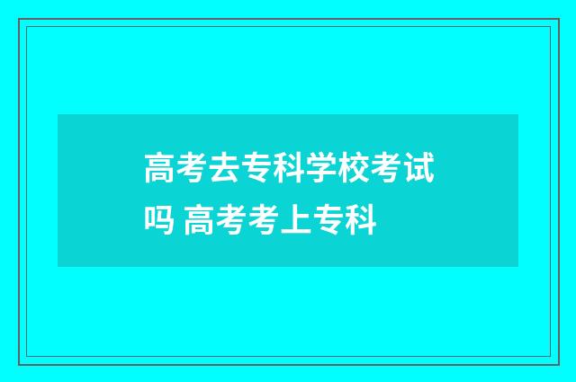 高考去专科学校考试吗 高考考上专科