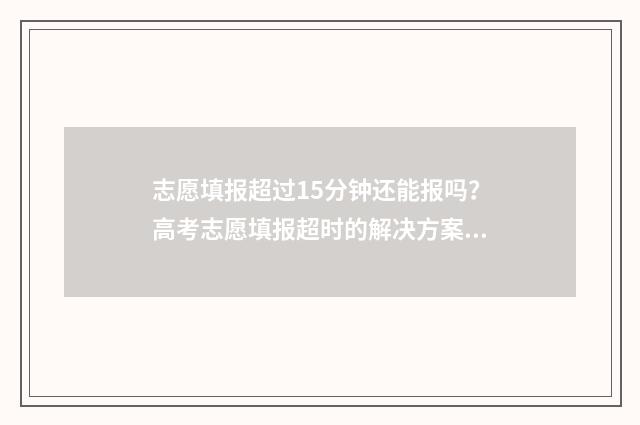 志愿填报超过15分钟还能报吗？高考志愿填报超时的解决方案 志愿填报超过规定时间