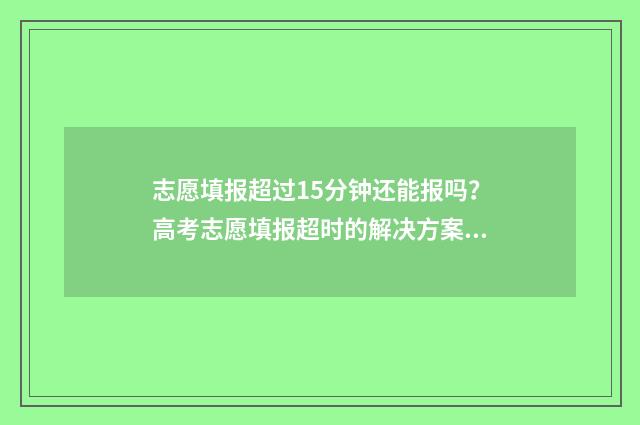 志愿填报超过15分钟还能报吗？高考志愿填报超时的解决方案 志愿填报超过规定时间