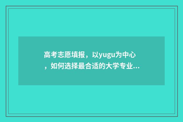 高考志愿填报，以yugu为中心，如何选择最合适的大学专业？ 高考志愿填报专业一览表