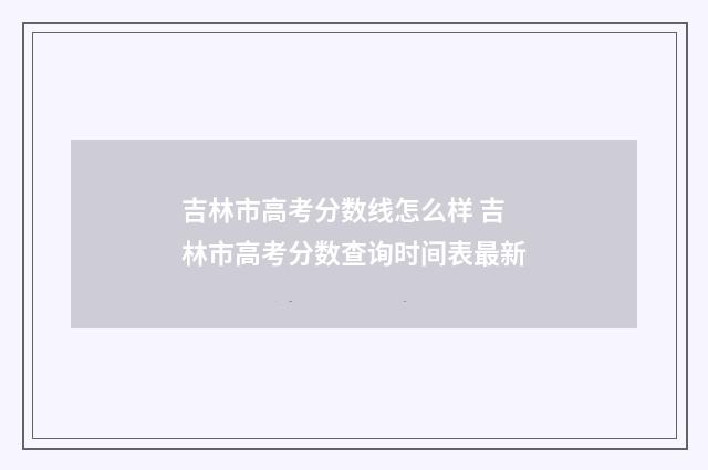 吉林市高考分数线怎么样 吉林市高考分数查询时间表最新