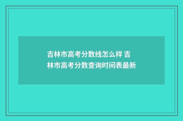 吉林市高考分数线怎么样 吉林市高考分数查询时间表最新