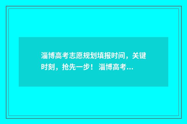 淄博高考志愿规划填报时间，关键时刻，抢先一步！ 淄博高考志愿填报咨询机构