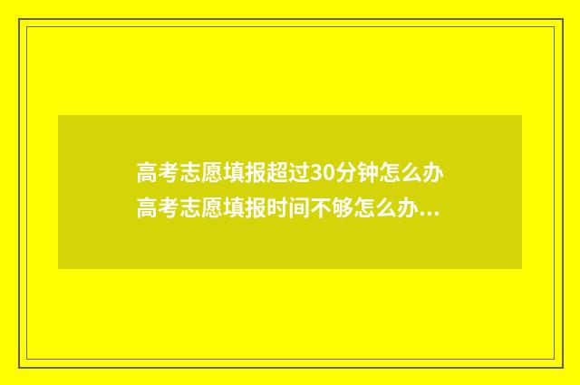 高考志愿填报超过30分钟怎么办高考志愿填报时间不够怎么办 高考志愿填报超过1个小时被自动退出后还能再填报吗