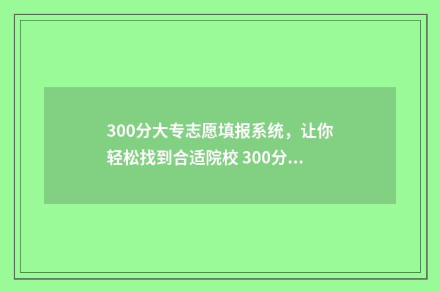 300分大专志愿填报系统，让你轻松找到合适院校 300分的专科专业