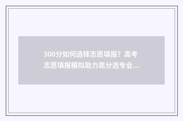 300分如何选择志愿填报？高考志愿填报模拟助力高分选专业 300多分如何选择学校