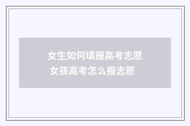 女生如何填报高考志愿 女孩高考怎么报志愿