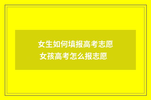 女生如何填报高考志愿 女孩高考怎么报志愿
