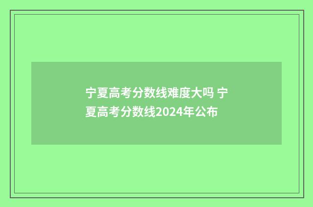 宁夏高考分数线难度大吗 宁夏高考分数线2024年公布