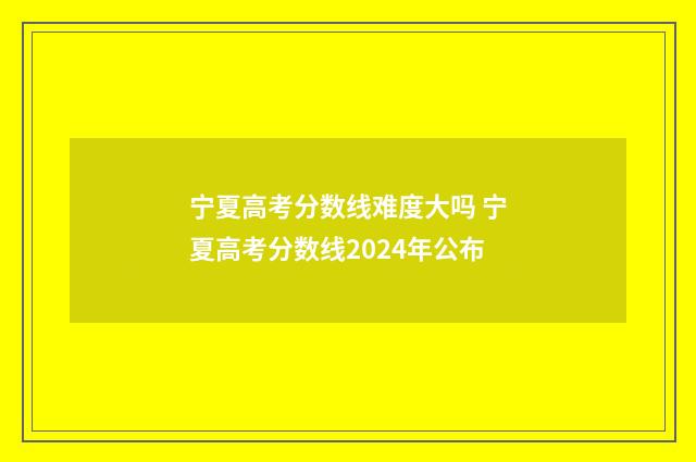 宁夏高考分数线难度大吗 宁夏高考分数线2024年公布