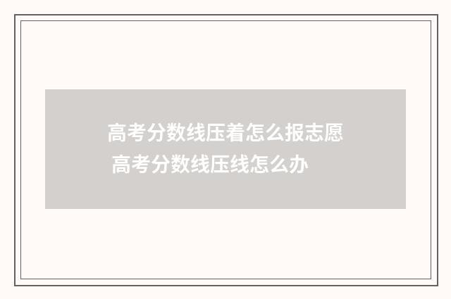 高考分数线压着怎么报志愿 高考分数线压线怎么办