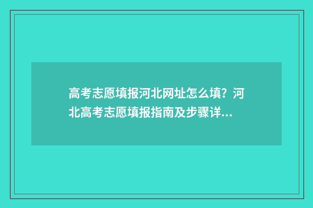 高考志愿填报河北网址怎么填？河北高考志愿填报指南及步骤详解 高考志愿填报河南官网
