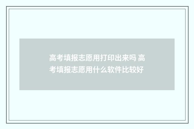 高考填报志愿用打印出来吗 高考填报志愿用什么软件比较好