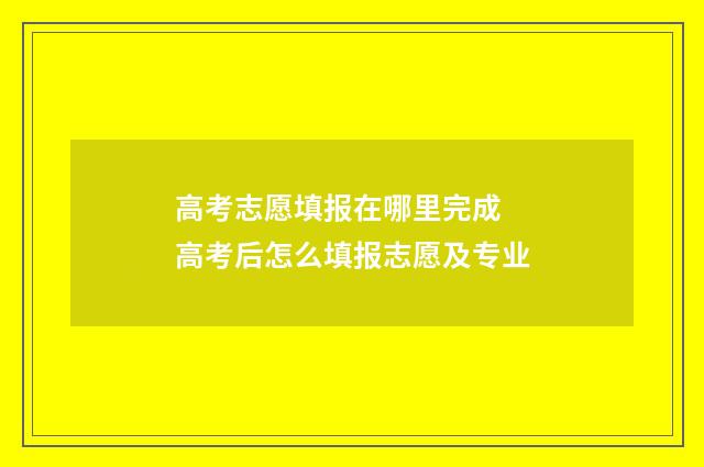 高考志愿填报在哪里完成 高考后怎么填报志愿及专业