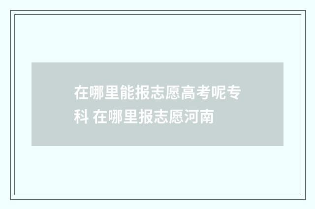 在哪里能报志愿高考呢专科 在哪里报志愿河南