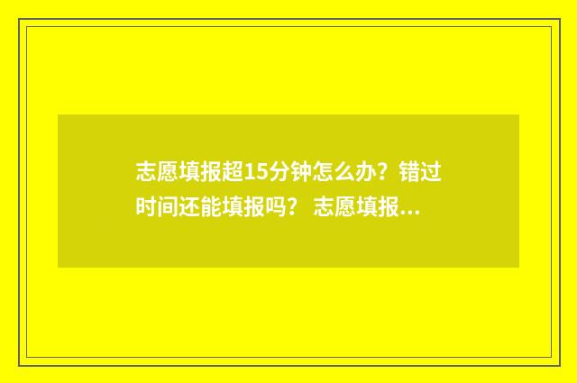 志愿填报超15分钟怎么办？错过时间还能填报吗？ 志愿填报次数过了怎么办