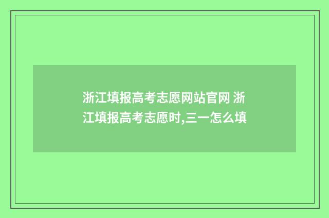 浙江填报高考志愿网站官网 浙江填报高考志愿时,三一怎么填