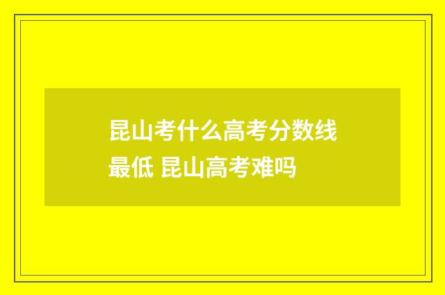 昆山考什么高考分数线最低 昆山高考难吗
