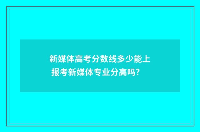 新媒体高考分数线多少能上 报考新媒体专业分高吗?