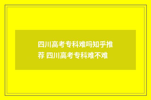 四川高考专科难吗知乎推荐 四川高考专科难不难