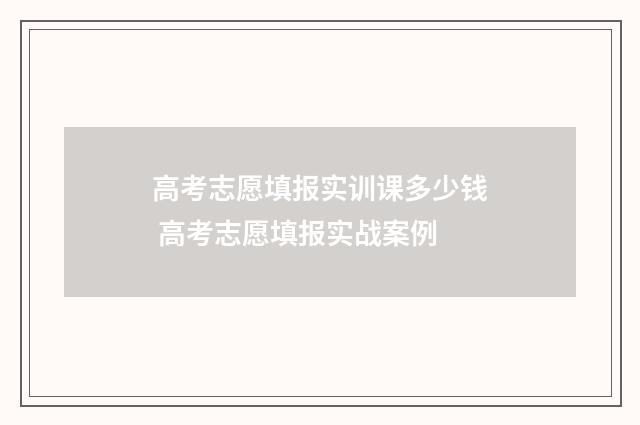 高考志愿填报实训课多少钱 高考志愿填报实战案例