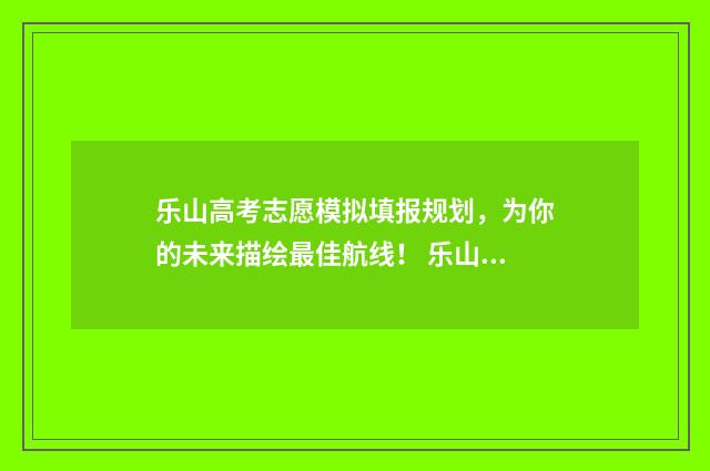 乐山高考志愿模拟填报规划，为你的未来描绘最佳航线！ 乐山模拟志愿填报