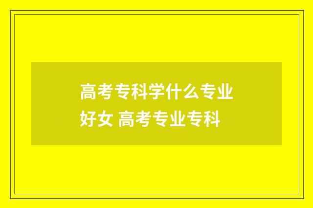 高考专科学什么专业好女 高考专业专科