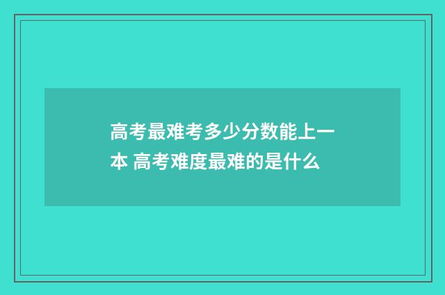 高考最难考多少分数能上一本 高考难度最难的是什么