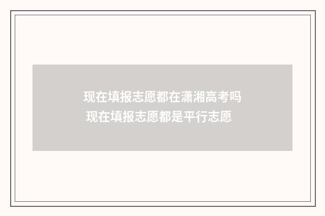 现在填报志愿都在潇湘高考吗 现在填报志愿都是平行志愿