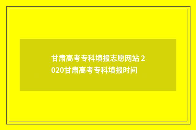甘肃高考专科填报志愿网站 2020甘肃高考专科填报时间