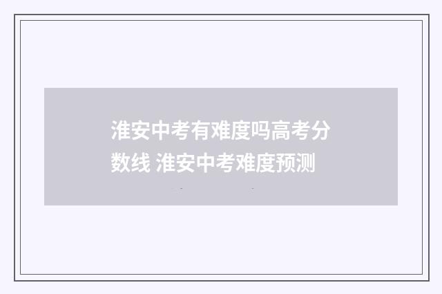 淮安中考有难度吗高考分数线 淮安中考难度预测