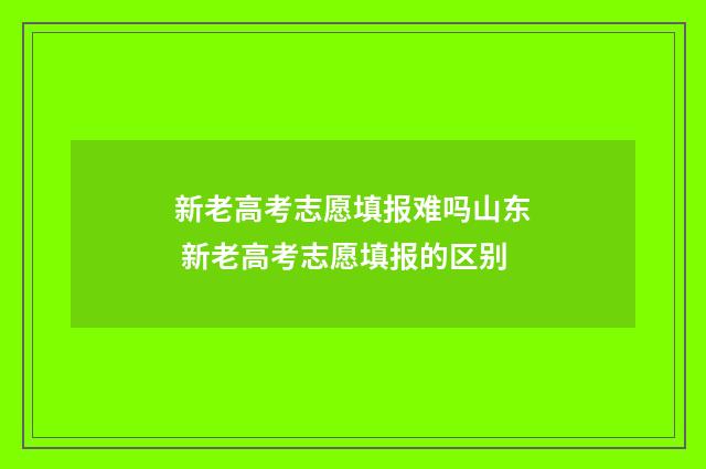 新老高考志愿填报难吗山东 新老高考志愿填报的区别
