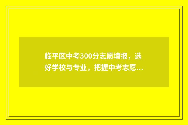 临平区中考300分志愿填报，选好学校与专业，把握中考志愿填报 临平区中考300分怎么样