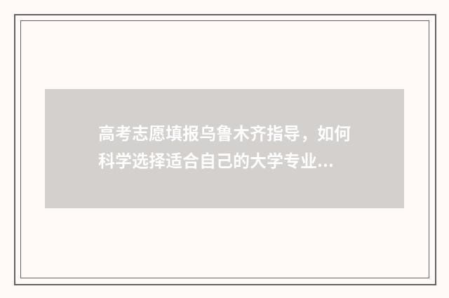 高考志愿填报乌鲁木齐指导，如何科学选择适合自己的大学专业？ 2021高考志愿填报须知