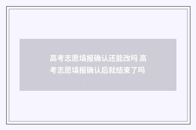 高考志愿填报确认还能改吗 高考志愿填报确认后就结束了吗