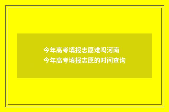 今年高考填报志愿难吗河南 今年高考填报志愿的时间查询