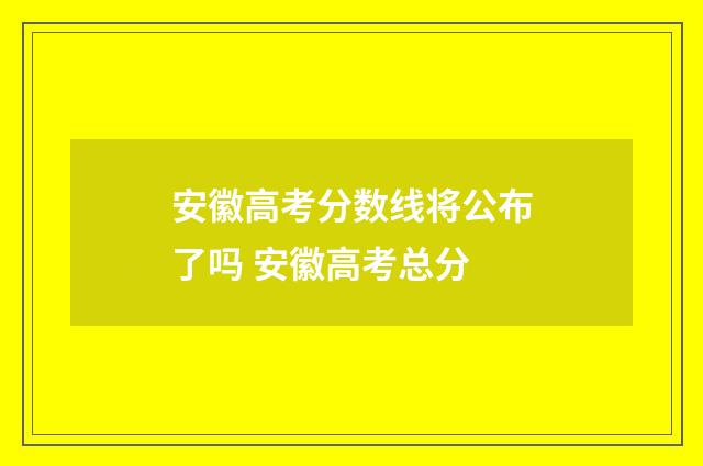 安徽高考分数线将公布了吗 安徽高考总分