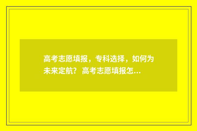 高考志愿填报，专科选择，如何为未来定航？ 高考志愿填报怎么填报