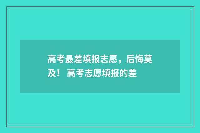 高考最差填报志愿，后悔莫及！ 高考志愿填报的差