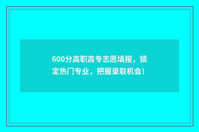 600分高职高专志愿填报，锁定热门专业，把握录取机会！