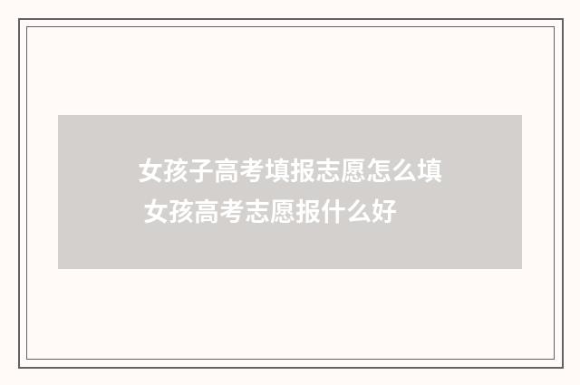 女孩子高考填报志愿怎么填 女孩高考志愿报什么好