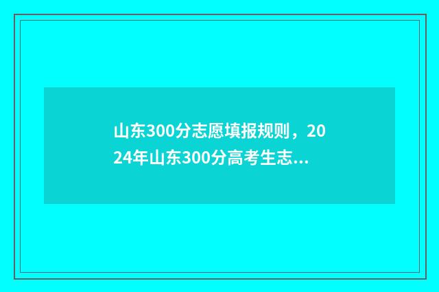 山东300分志愿填报规则，2024年山东300分高考生志愿怎么填报？ 新高考山东300分的大学