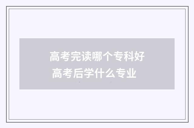 高考完读哪个专科好 高考后学什么专业