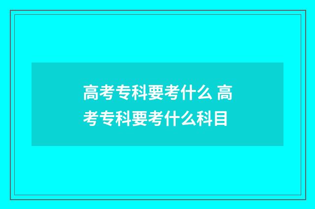 高考专科要考什么 高考专科要考什么科目