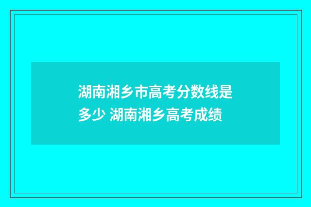 湖南湘乡市高考分数线是多少 湖南湘乡高考成绩