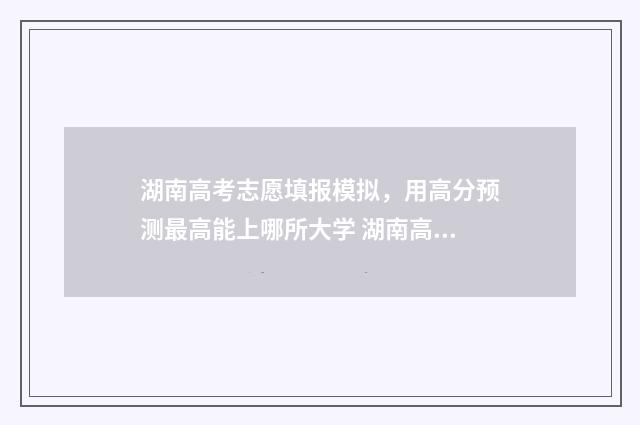 湖南高考志愿填报模拟，用高分预测最高能上哪所大学 湖南高考志愿填报服务平台官网入口