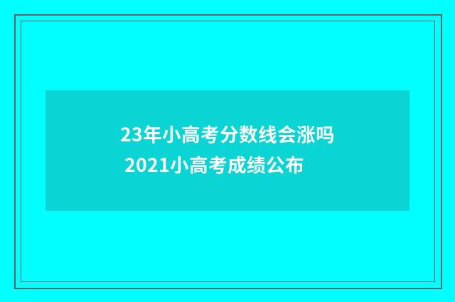 23年小高考分数线会涨吗 2021小高考成绩公布